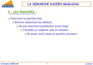 7
Christophe CABERLON Le KAIZEN
5 – LES PRINCIPES :
‰ Faire bien la première fois.
‰ Eliminer totalement les défauts.
‰ Ne pas chercher la perfection avant d'agir.
‰ Travailler en solidaire, pas en solitaire.
‰ Se poser sans cesse la question pourquoi.
LA DEMARCHE KAIZEN Généralités
 