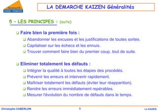 9
Christophe CABERLON Le KAIZEN
5 – LES PRINCIPES : (suite)
‰ Faire bien la première fois :
‰ Abandonner les excuses et les justifications de toutes sortes.
‰ Capitaliser sur les échecs et les ennuis.
‰ Trouver comment faire bien du premier coup, tout de suite.
‰ Eliminer totalement les défauts :
‰ Intégrer la qualité à toutes les étapes des procédés.
‰ Prévenir les erreurs et intervenir rapidement.
‰ Maîtriser totalement les défauts (éviter leur réapparition).
‰ Rendre les erreurs immédiatement repérables.
‰ Mesurer l'évolution du nombre de défauts dans le temps.
LA DEMARCHE KAIZEN Généralités
 