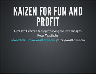 KAIZEN FOR FUN AND
PROFIT
Or "How I learned to stop worrying and love change".
Peter Wastholm
· · peter@wastholm.com@wastholm www.wastholm.com
 