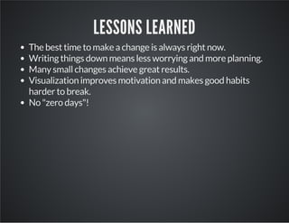 LESSONS LEARNED
The best time to make a change is always right now.
Writing things down means less worrying and more planning.
Many small changes achieve great results.
Visualization improves motivation and makes good habits
harder to break.
No "zero days"!
 