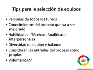 Tips para la selección de equipos
• Personas de todos los turnos
• Conocimientos del proceso que va a ser
mejorado
• Habilidades - Técnicas, Analíticas e
interpersonales
• Diversidad de equipo y balance
• Consideran las entradas del proceso como
propias
• Voluntarios??
 