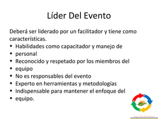 Líder Del Evento
Deberá ser liderado por un facilitador y tiene como
características.
• Habilidades como capacitador y manejo de
• personal
• Reconocido y respetado por los miembros del
• equipo
• No es responsables del evento
• Experto en herramientas y metodologías
• Indispensable para mantener el enfoque del
• equipo.
 