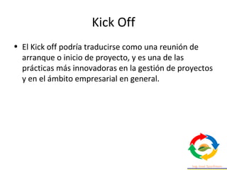 Kick Off
• El Kick off podría traducirse como una reunión de
arranque o inicio de proyecto, y es una de las
prácticas más innovadoras en la gestión de proyectos
y en el ámbito empresarial en general.
 