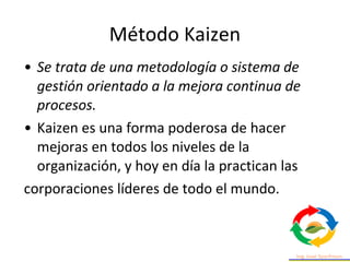 • Se trata de una metodología o sistema de
gestión orientado a la mejora continua de
procesos.
• Kaizen es una forma poderosa de hacer
mejoras en todos los niveles de la
organización, y hoy en día la practican las
corporaciones líderes de todo el mundo.
Método Kaizen
 