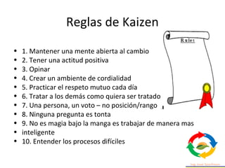 Reglas de Kaizen
• 1. Mantener una mente abierta al cambio
• 2. Tener una actitud positiva
• 3. Opinar
• 4. Crear un ambiente de cordialidad
• 5. Practicar el respeto mutuo cada día
• 6. Tratar a los demás como quiera ser tratado
• 7. Una persona, un voto – no posición/rango
• 8. Ninguna pregunta es tonta
• 9. No es magia bajo la manga es trabajar de manera mas
• inteligente
• 10. Entender los procesos difíciles
 