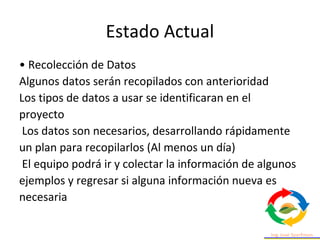 Estado Actual
• Recolección de Datos
Algunos datos serán recopilados con anterioridad
Los tipos de datos a usar se identificaran en el
proyecto
Los datos son necesarios, desarrollando rápidamente
un plan para recopilarlos (Al menos un día)
El equipo podrá ir y colectar la información de algunos
ejemplos y regresar si alguna información nueva es
necesaria
 