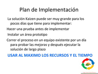 Plan de Implementación
La solución Kaizen puede ser muy grande para los
pocos días que tiene para implementar:
Hacer una prueba antes de implementar
Instalar un área prototipo
Correr el proceso en un equipo existente por un día
para probar las mejoras y después ejecutar la
solución de largo plazo
USAR AL MAXIMO LOS RECURSOS Y EL TIEMPO
 
