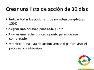 Crear una lista de acción de 30 días
• Indicar todas las acciones que no estén completas al
100%
• Asignar una persona para cada punto
• Asignar una fecha por cada punto para que sea
completado
• Establecer una lista de acción semanal para revisar el
proceso con el equipo
 