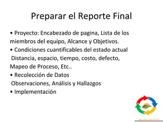 Preparar el Reporte Final
• Proyecto: Encabezado de pagina, Lista de los
miembros del equipo, Alcance y Objetivos.
• Condiciones cuantificables del estado actual
Distancia, espacio, tiempo, costo, defecto,
Mapeo de Proceso, Etc..
• Recolección de Datos
Observaciones, Análisis y Hallazgos
• Implementación
 