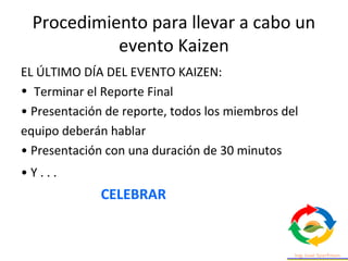 Procedimiento para llevar a cabo un
evento Kaizen
EL ÚLTIMO DÍA DEL EVENTO KAIZEN:
• Terminar el Reporte Final
• Presentación de reporte, todos los miembros del
equipo deberán hablar
• Presentación con una duración de 30 minutos
• Y . . .
CELEBRAR
 