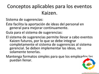 Conceptos aplicables para los eventos
Kaizen.
Sistema de sugerencias:
Éste facilita la aportación de ideas del personal en
general para mejorar continuamente.
Guía para el sistema de sugerencias:
El sistema de sugerencias permite llevar a cabo eventos
Kaizen futuros, por lo que se debe integrar
completamente el sistema de sugerencias al sistema
gerencial. Se deben implementar las ideas, no
solamente tenerlas.
Mantenga formatos simples para que los empleados las
puedan llenar.
 