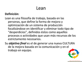 Lean
Definición:
Lean es una filosofía de trabajo, basada en las
personas, que define la forma de mejora y
optimización de un sistema de producción
focalizándose en identificar y eliminar todo tipo de
“desperdicios”, definidos éstos como aquellos
procesos o actividades que usan más recursos de los
estrictamente necesarios.
Su objetivo final es el de generar una nueva CULTURA
de la mejora basada en la comunicación y en el
trabajo en equipo.
 