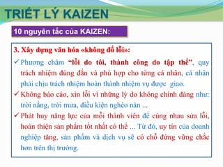 TRIẾT LÝ KAIZEN
 10 nguyên tắc của KAIZEN:

 3. Xây dựng văn hóa «không đổ lỗi»:
  Phương châm “lỗi do tôi, thành công do tập thể”, quy
   trách nhiệm đúng đắn và phù hợp cho từng cá nhân, cá nhân
   phải chịu trách nhiệm hoàn thành nhiệm vụ được giao.
  Không báo cáo, xin lỗi vì những lý do không chính đáng như:
   trời nắng, trời mưa, điều kiện nghèo nàn ...
  Phát huy năng lực của mỗi thành viên để cùng nhau sửa lỗi,
   hoàn thiện sản phẩm tốt nhất có thể ... Từ đó, uy tín của doanh
   nghiệp tăng, sản phẩm và dịch vụ sẽ có chỗ đứng vững chắc
   hơn trên thị trường.
 
