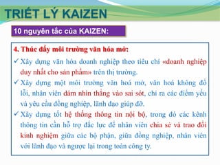 TRIẾT LÝ KAIZEN
 10 nguyên tắc của KAIZEN:

 4. Thúc đẩy môi trường văn hóa mở:
  Xây dựng văn hóa doanh nghiệp theo tiêu chí «doanh nghiệp
   duy nhất cho sản phẩm» trên thị trường.
  Xây dựng một môi trường văn hoá mở, văn hoá không đổ
   lỗi, nhân viên dám nhìn thẳng vào sai sót, chỉ ra các điểm yếu
   và yêu cầu đồng nghiệp, lãnh đạo giúp đỡ.
  Xây dựng tốt hệ thống thông tin nội bộ, trong đó các kênh
   thông tin cần hỗ trợ đắc lực để nhân viên chia sẻ và trao đổi
   kinh nghiệm giữa các bộ phận, giữa đồng nghiệp, nhân viên
   với lãnh đạo và ngược lại trong toàn công ty.
 
