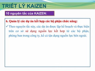 TRIẾT LÝ KAIZEN
 10 nguyên tắc của KAIZEN:

 6. Quản lý các dự án kết hợp các bộ phận chức năng:
  Theo nguyên tắc này, các dự án được lập kế hoạch và thực hiện
   trên cơ sở sử dụng nguồn lực kết hơp từ các bộ phận,
   phòng ban trong công ty, kể cả tận dụng nguồn lực bên ngoài.
 