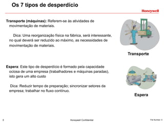 5 Honeywell Confidential File Number- 5
Transporte (máquinas): Referem-se às atividades de
movimentação de materiais.
Dica: Uma reorganização física na fábrica, será interessante,
no qual deverá ser reduzido ao máximo, as necessidades de
movimentação de materiais.
Espera: Este tipo de desperdício é formado pela capacidade
ociosa de uma empresa (trabalhadores e máquinas paradas),
isto gera um alto custo
Dica: Reduzir tempo de preparação; sincronizar setores da
empresa; trabalhar no fluxo contínuo.
Os 7 tipos de desperdício
Transporte
Espera
 