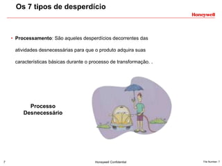 7 Honeywell Confidential File Number- 7
• Processamento: São aqueles desperdícios decorrentes das
atividades desnecessárias para que o produto adquira suas
características básicas durante o processo de transformação. .
Os 7 tipos de desperdício
Processo
Desnecessário
 