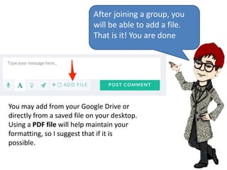 After joining a group, you
will be able to add a file.
That is it! You are done
You may add from your Google Drive or
directly from a saved file on your desktop.
Using a PDF file will help maintain your
formatting, so I suggest that if it is
possible.
 