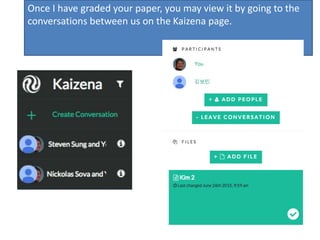 Once I have graded your paper, you may view it by going to the
conversations between us on the Kaizena page.
 