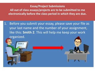 Essay/Project Submissions
All out of class essays/projects are to be submitted to me
electronically before the class period in which they are due.
1. Before you submit your essay, please save your file as
your last name and the number of your assignment,
like this: Smith 2. This will help me keep your work
organized.
Smith 2
 