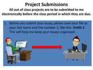 Project Submissions
All out of class projects are to be submitted to me
electronically before the class period in which they are due.
1. Before you submit your essay, please save your file as
your last name and the number 2, like this: Smith 2.
This will help me keep your essays organized.
Smith 2
 