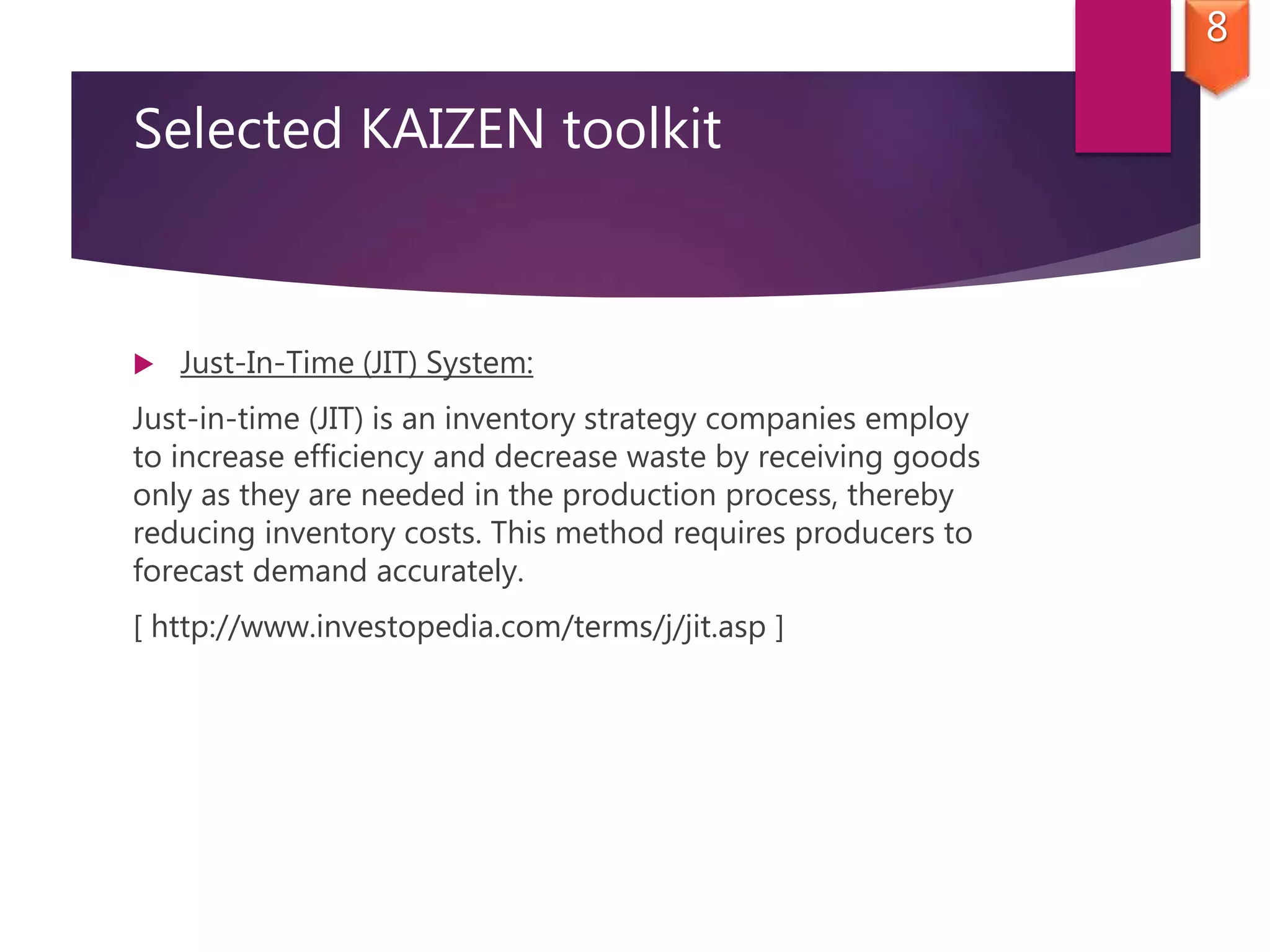 Selected KAIZEN toolkit
 Just-In-Time (JIT) System:
Just-in-time (JIT) is an inventory strategy companies employ
to increase efficiency and decrease waste by receiving goods
only as they are needed in the production process, thereby
reducing inventory costs. This method requires producers to
forecast demand accurately.
[ http://www.investopedia.com/terms/j/jit.asp ]
8
 