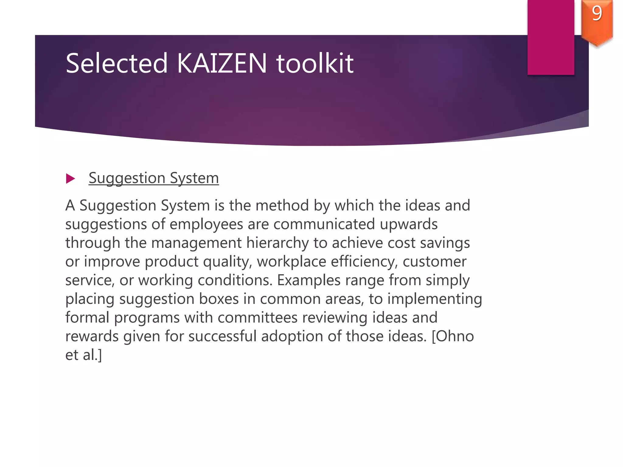 Selected KAIZEN toolkit
 Suggestion System
A Suggestion System is the method by which the ideas and
suggestions of employees are communicated upwards
through the management hierarchy to achieve cost savings
or improve product quality, workplace efficiency, customer
service, or working conditions. Examples range from simply
placing suggestion boxes in common areas, to implementing
formal programs with committees reviewing ideas and
rewards given for successful adoption of those ideas. [Ohno
et al.]
9
 