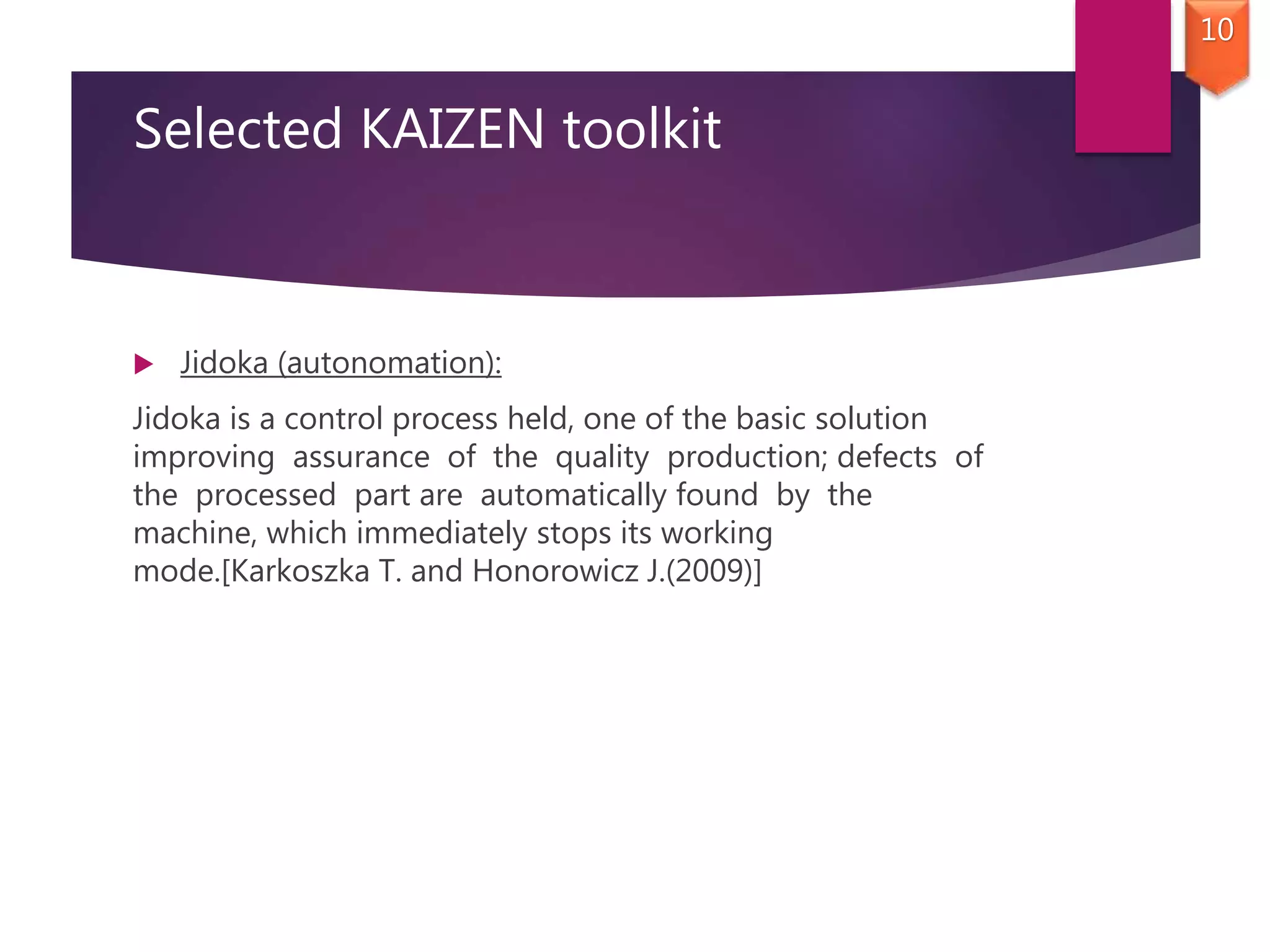 Selected KAIZEN toolkit
 Jidoka (autonomation):
Jidoka is a control process held, one of the basic solution
improving assurance of the quality production; defects of
the processed part are automatically found by the
machine, which immediately stops its working
mode.[Karkoszka T. and Honorowicz J.(2009)]
10
 