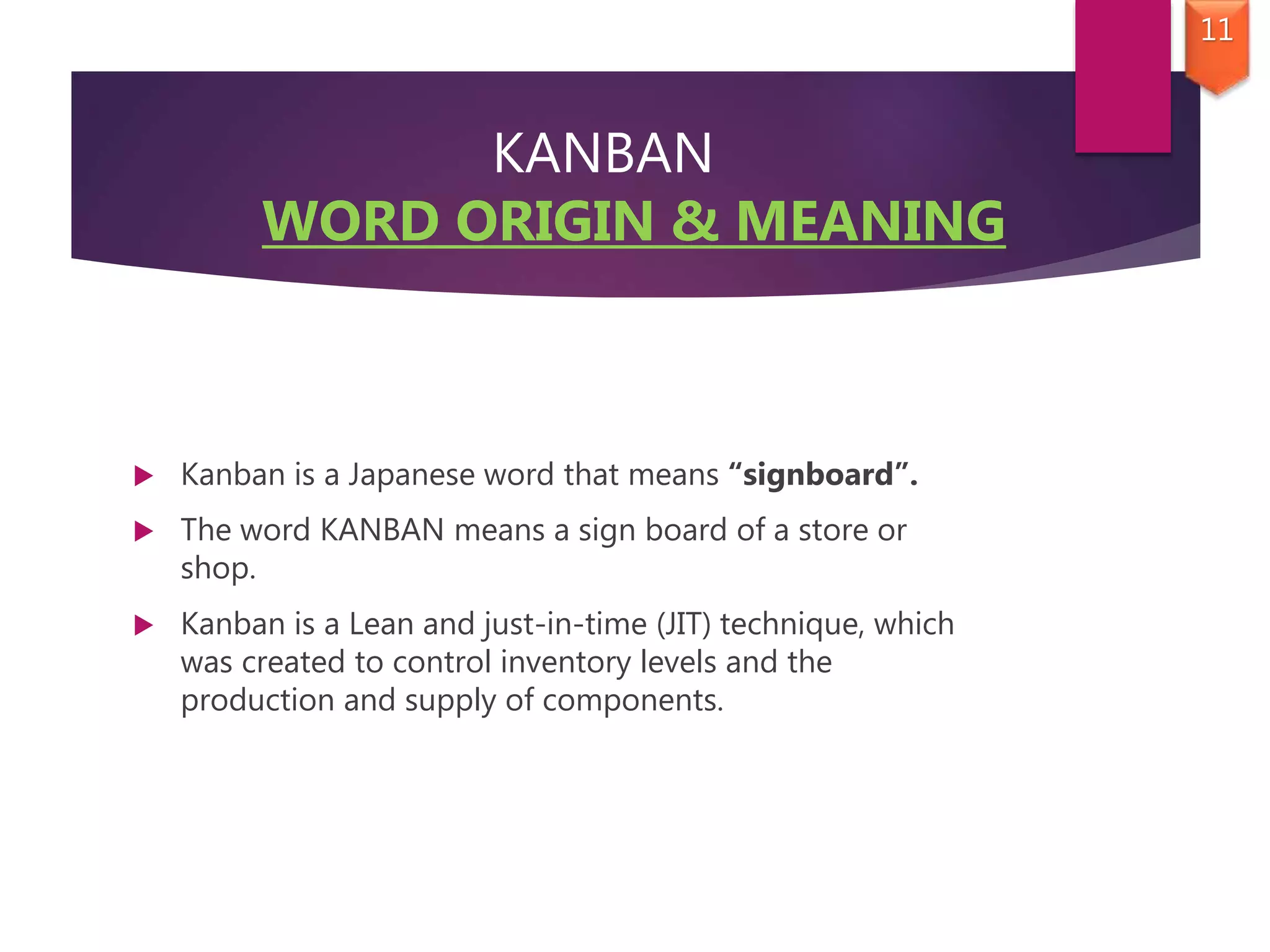 KANBAN
WORD ORIGIN & MEANING
 Kanban is a Japanese word that means “signboard”.
 The word KANBAN means a sign board of a store or
shop.
 Kanban is a Lean and just-in-time (JIT) technique, which
was created to control inventory levels and the
production and supply of components.
11
 