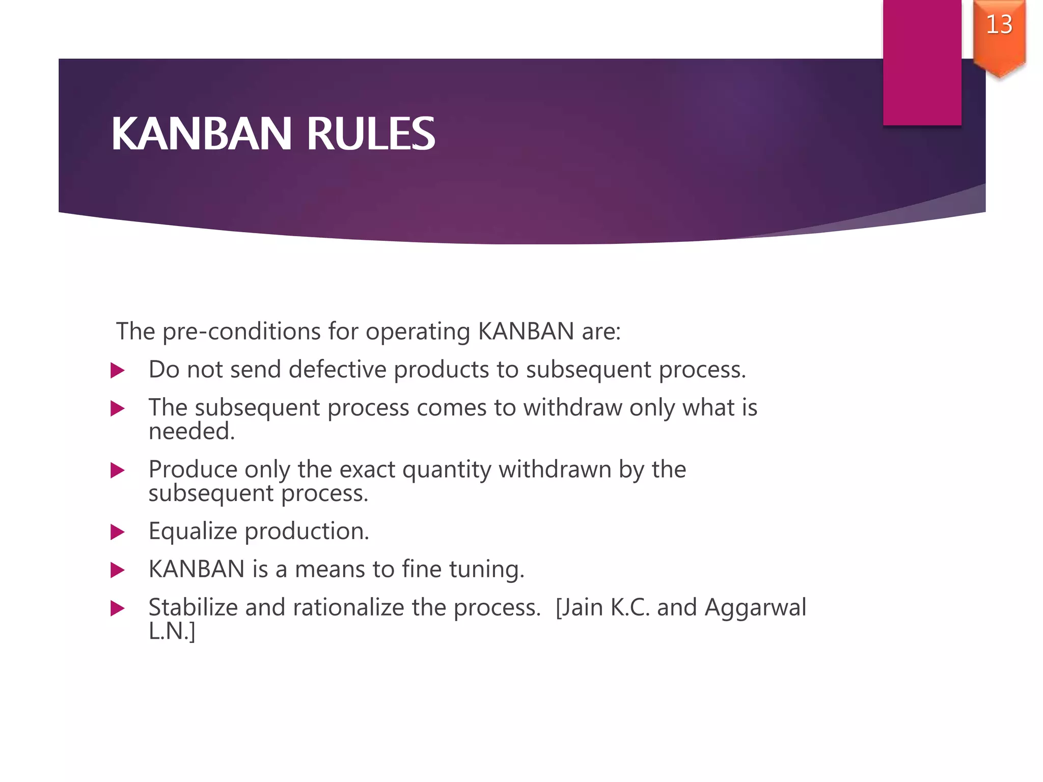 KANBAN RULES
The pre-conditions for operating KANBAN are:
 Do not send defective products to subsequent process.
 The subsequent process comes to withdraw only what is
needed.
 Produce only the exact quantity withdrawn by the
subsequent process.
 Equalize production.
 KANBAN is a means to fine tuning.
 Stabilize and rationalize the process. [Jain K.C. and Aggarwal
L.N.]
KANBAN RULES
13
 