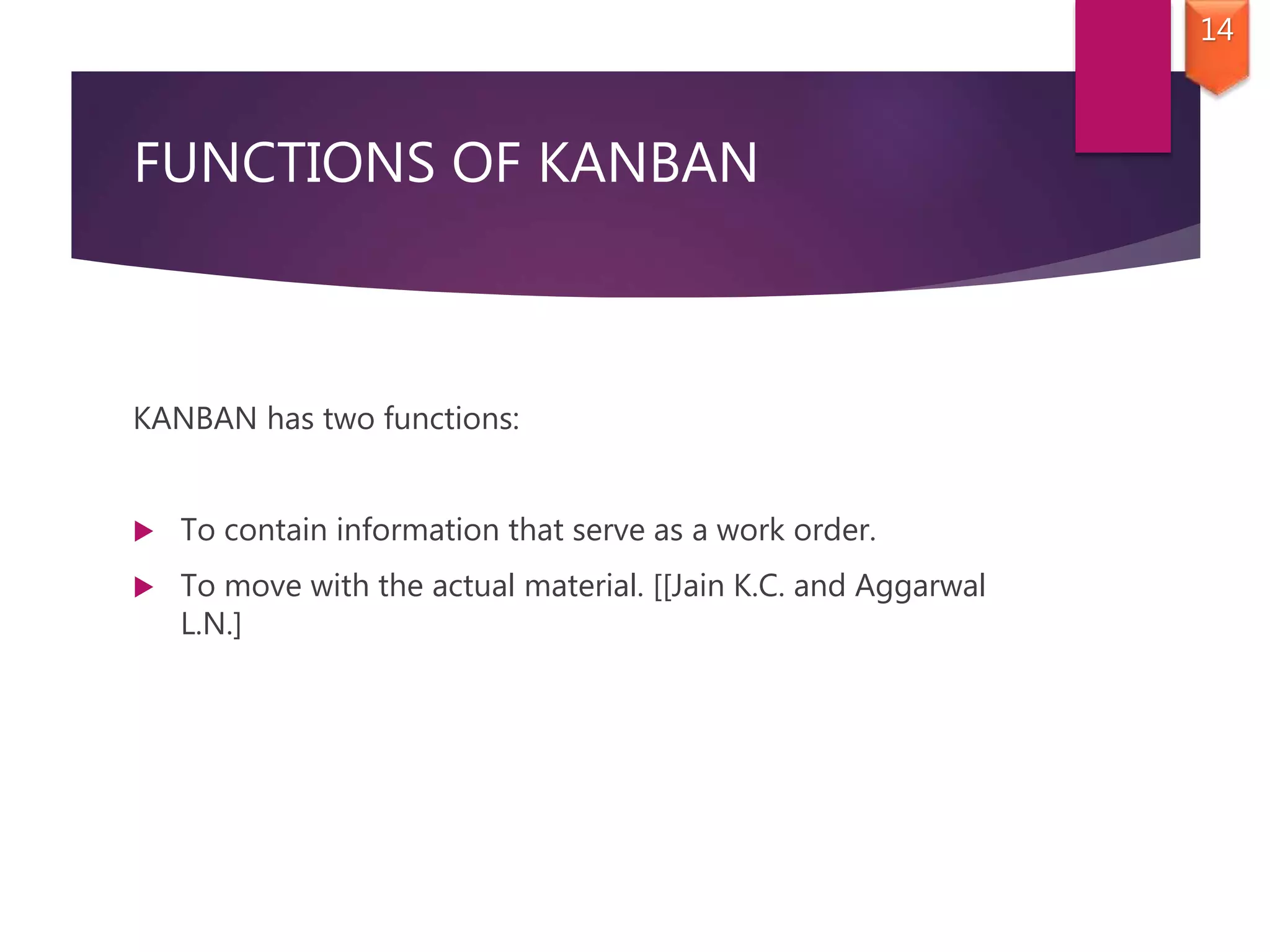 FUNCTIONS OF KANBAN
KANBAN has two functions:
 To contain information that serve as a work order.
 To move with the actual material. [[Jain K.C. and Aggarwal
L.N.]
14
 