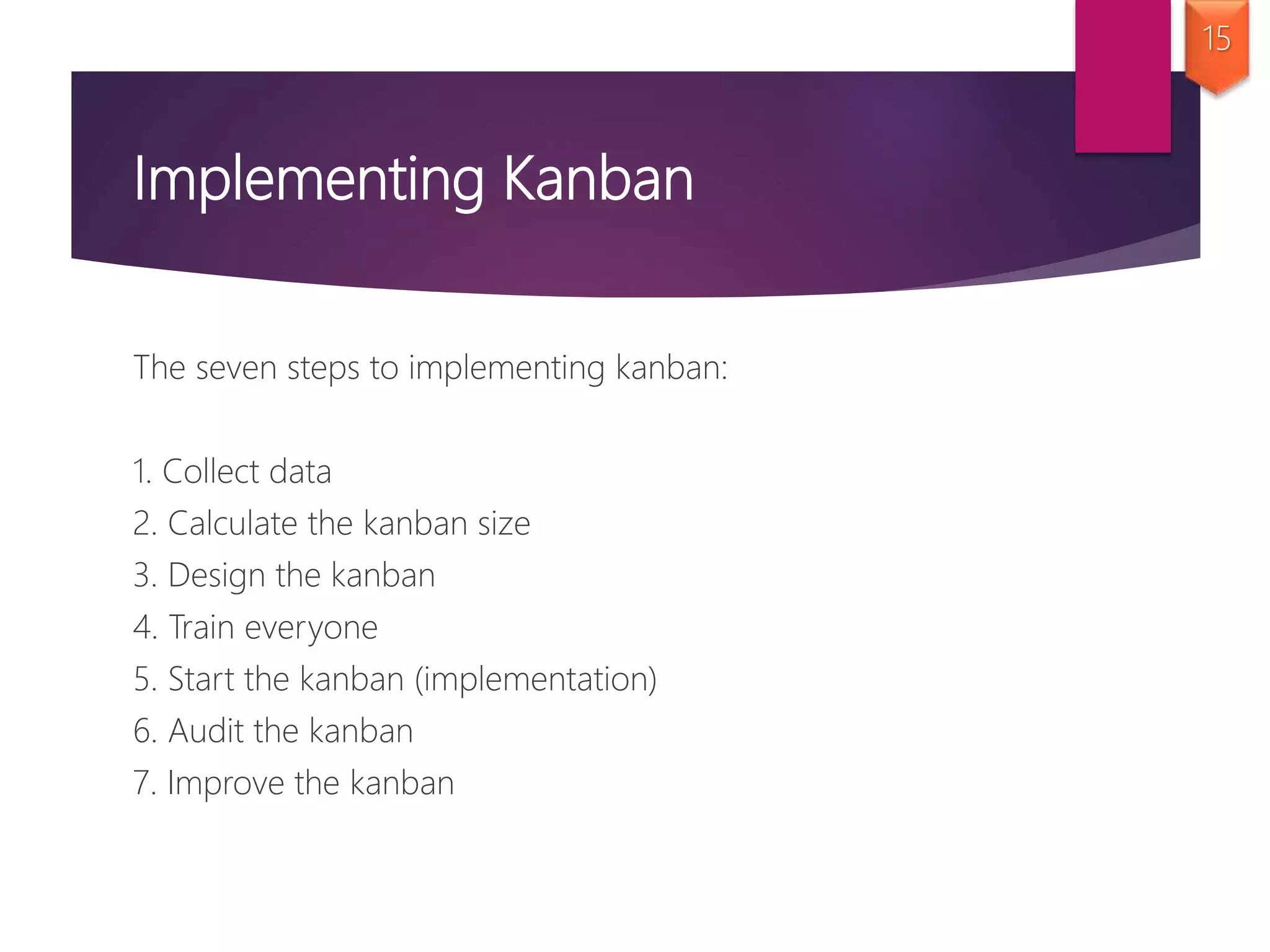 Implementing Kanban
The seven steps to implementing kanban:
1. Collect data
2. Calculate the kanban size
3. Design the kanban
4. Train everyone
5. Start the kanban (implementation)
6. Audit the kanban
7. Improve the kanban
15
 