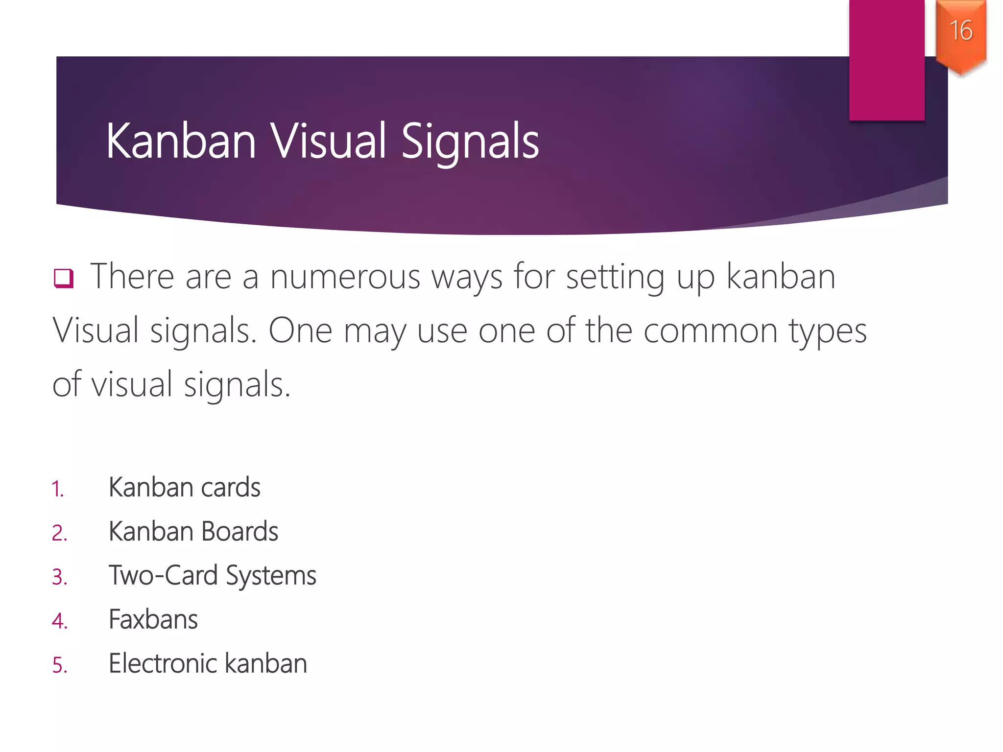Kanban Visual Signals
 There are a numerous ways for setting up kanban
Visual signals. One may use one of the common types
of visual signals.
1. Kanban cards
2. Kanban Boards
3. Two-Card Systems
4. Faxbans
5. Electronic kanban
16
 