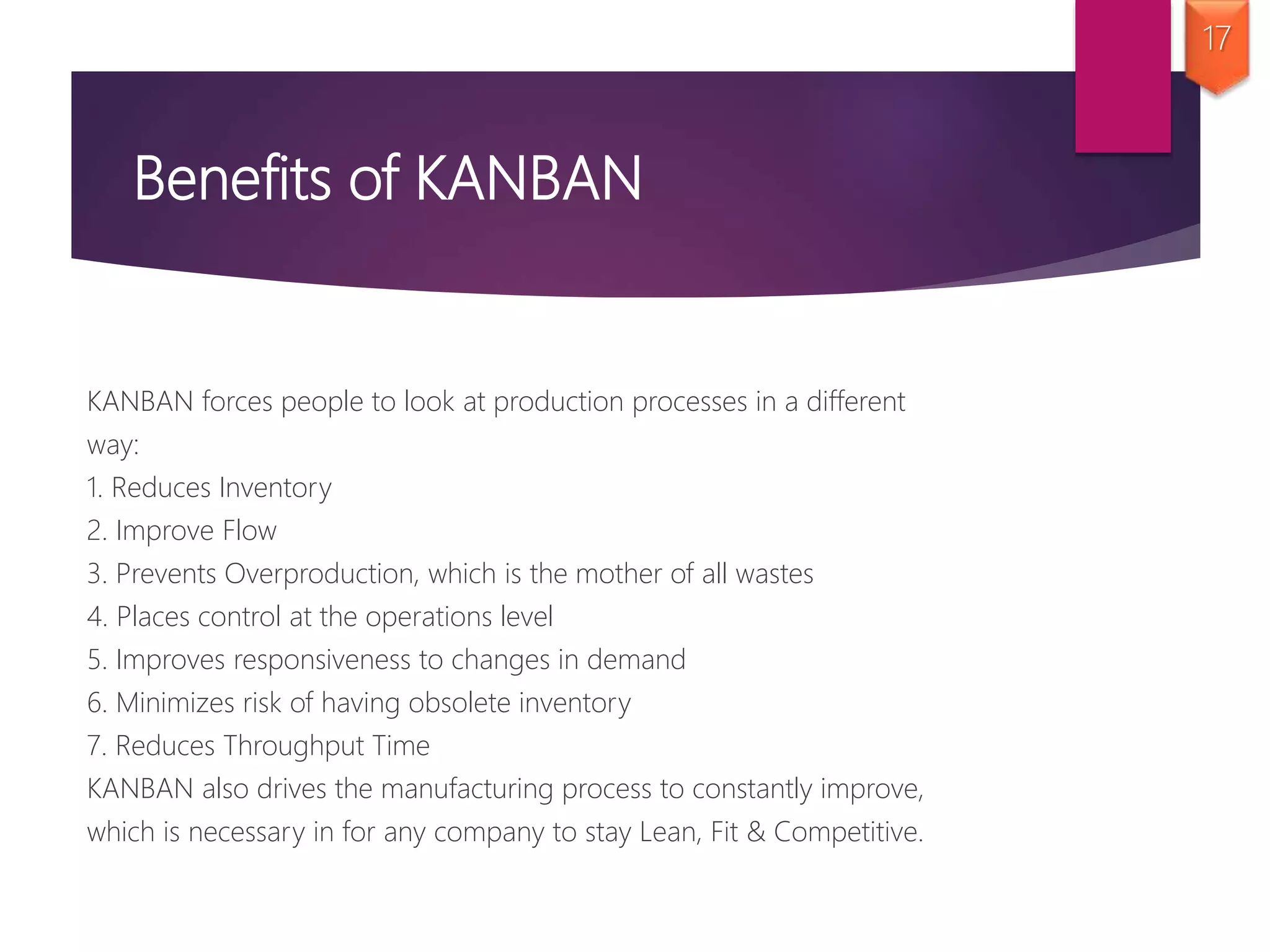 Benefits of KANBAN
KANBAN forces people to look at production processes in a different
way:
1. Reduces Inventory
2. Improve Flow
3. Prevents Overproduction, which is the mother of all wastes
4. Places control at the operations level
5. Improves responsiveness to changes in demand
6. Minimizes risk of having obsolete inventory
7. Reduces Throughput Time
KANBAN also drives the manufacturing process to constantly improve,
which is necessary in for any company to stay Lean, Fit & Competitive.
17
 