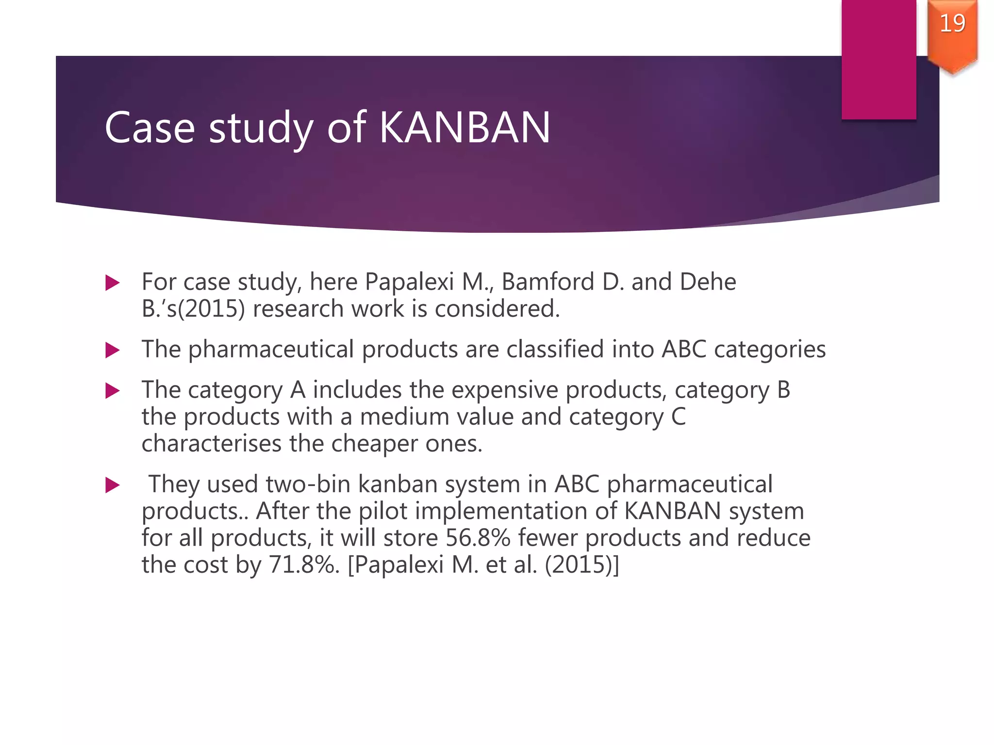 Case study of KANBAN
 For case study, here Papalexi M., Bamford D. and Dehe
B.’s(2015) research work is considered.
 The pharmaceutical products are classified into ABC categories
 The category A includes the expensive products, category B
the products with a medium value and category C
characterises the cheaper ones.
 They used two-bin kanban system in ABC pharmaceutical
products.. After the pilot implementation of KANBAN system
for all products, it will store 56.8% fewer products and reduce
the cost by 71.8%. [Papalexi M. et al. (2015)]
19
 