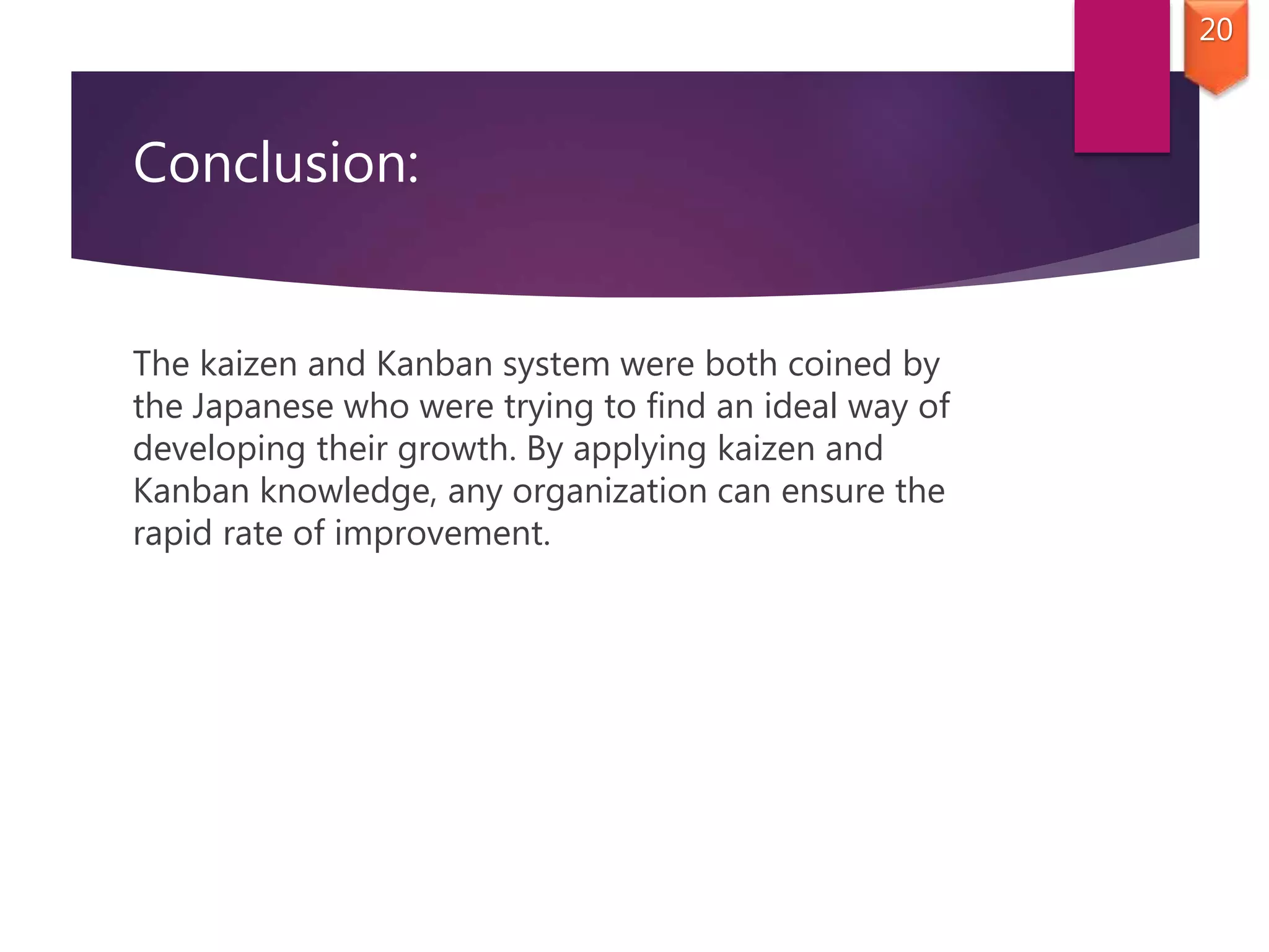 Conclusion:
The kaizen and Kanban system were both coined by
the Japanese who were trying to find an ideal way of
developing their growth. By applying kaizen and
Kanban knowledge, any organization can ensure the
rapid rate of improvement.
20
 