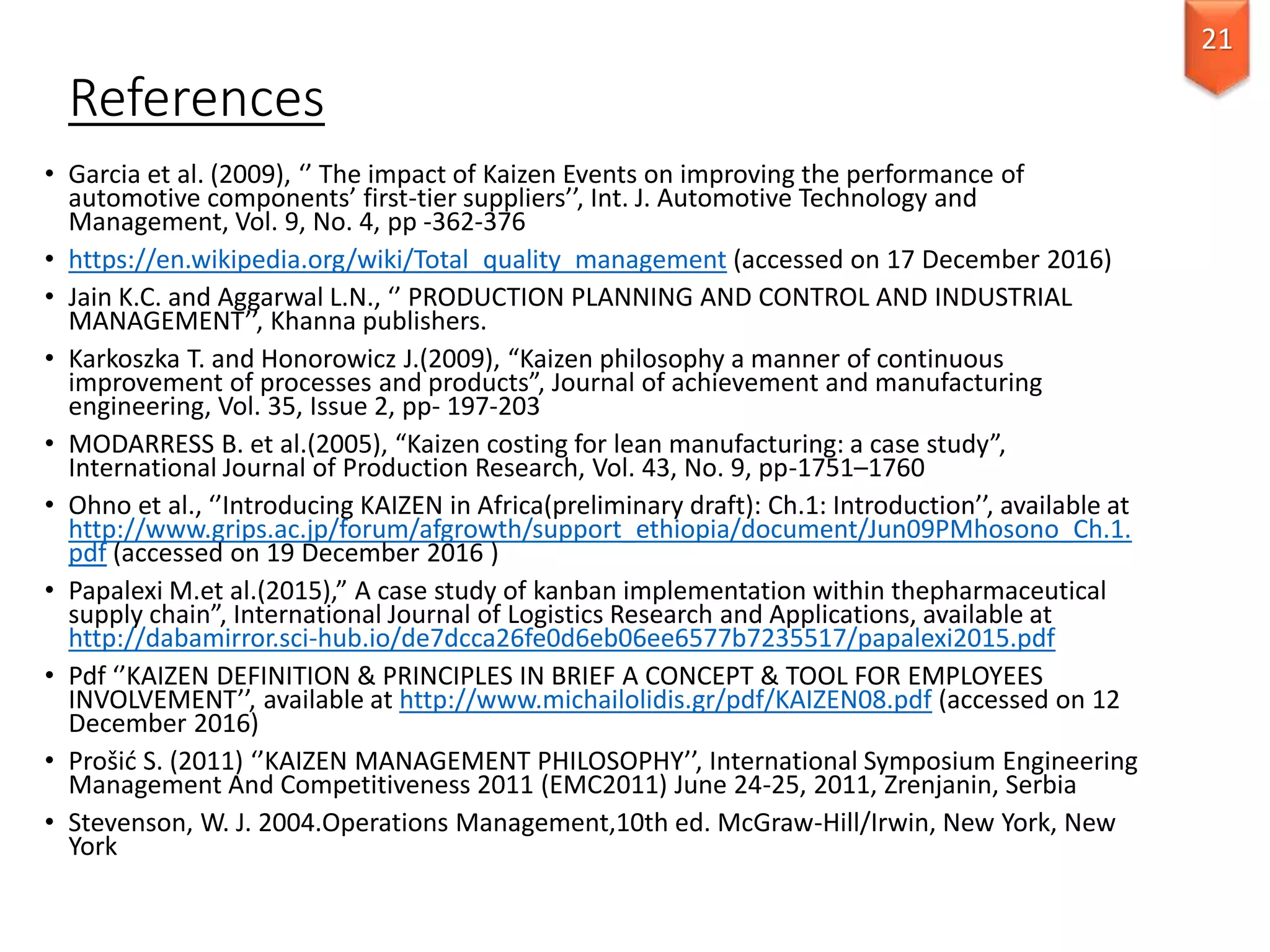 References
• Garcia et al. (2009), ‘’ The impact of Kaizen Events on improving the performance of
automotive components’ first-tier suppliers’’, Int. J. Automotive Technology and
Management, Vol. 9, No. 4, pp -362-376
• https://en.wikipedia.org/wiki/Total_quality_management (accessed on 17 December 2016)
• Jain K.C. and Aggarwal L.N., ‘’ PRODUCTION PLANNING AND CONTROL AND INDUSTRIAL
MANAGEMENT’’, Khanna publishers.
• Karkoszka T. and Honorowicz J.(2009), “Kaizen philosophy a manner of continuous
improvement of processes and products”, Journal of achievement and manufacturing
engineering, Vol. 35, Issue 2, pp- 197-203
• MODARRESS B. et al.(2005), “Kaizen costing for lean manufacturing: a case study”,
International Journal of Production Research, Vol. 43, No. 9, pp-1751–1760
• Ohno et al., ‘’Introducing KAIZEN in Africa(preliminary draft): Ch.1: Introduction’’, available at
http://www.grips.ac.jp/forum/afgrowth/support_ethiopia/document/Jun09PMhosono_Ch.1.
pdf (accessed on 19 December 2016 )
• Papalexi M.et al.(2015),” A case study of kanban implementation within thepharmaceutical
supply chain”, International Journal of Logistics Research and Applications, available at
http://dabamirror.sci-hub.io/de7dcca26fe0d6eb06ee6577b7235517/papalexi2015.pdf
• Pdf ‘’KAIZEN DEFINITION & PRINCIPLES IN BRIEF A CONCEPT & TOOL FOR EMPLOYEES
INVOLVEMENT’’, available at http://www.michailolidis.gr/pdf/KAIZEN08.pdf (accessed on 12
December 2016)
• Prošić S. (2011) ‘’KAIZEN MANAGEMENT PHILOSOPHY’’, International Symposium Engineering
Management And Competitiveness 2011 (EMC2011) June 24-25, 2011, Zrenjanin, Serbia
• Stevenson, W. J. 2004.Operations Management,10th ed. McGraw-Hill/Irwin, New York, New
York
21
 