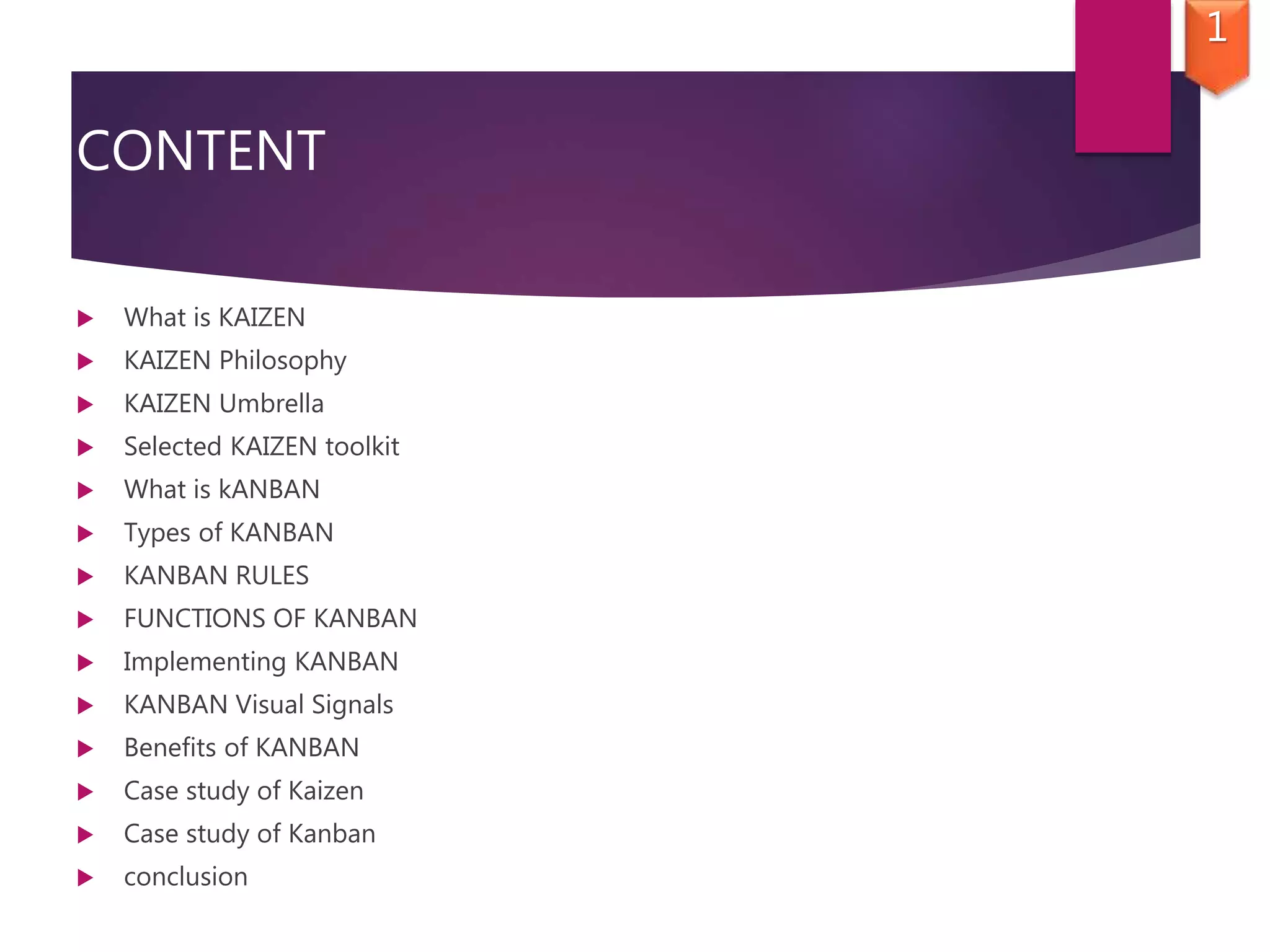 CONTENT
 What is KAIZEN
 KAIZEN Philosophy
 KAIZEN Umbrella
 Selected KAIZEN toolkit
 What is kANBAN
 Types of KANBAN
 KANBAN RULES
 FUNCTIONS OF KANBAN
 Implementing KANBAN
 KANBAN Visual Signals
 Benefits of KANBAN
 Case study of Kaizen
 Case study of Kanban
 conclusion
1
 