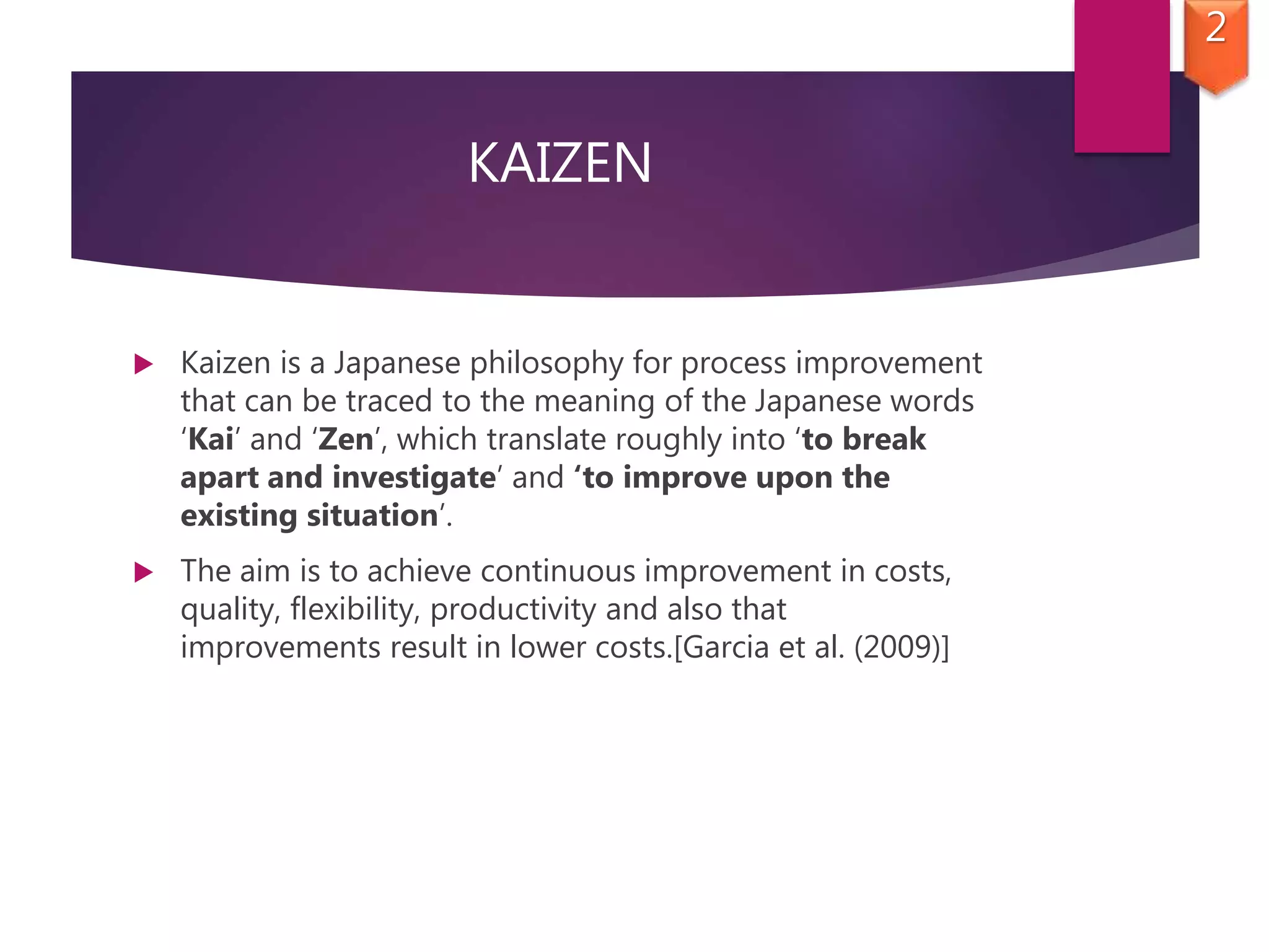KAIZEN
 Kaizen is a Japanese philosophy for process improvement
that can be traced to the meaning of the Japanese words
‘Kai’ and ‘Zen’, which translate roughly into ‘to break
apart and investigate’ and ‘to improve upon the
existing situation’.
 The aim is to achieve continuous improvement in costs,
quality, flexibility, productivity and also that
improvements result in lower costs.[Garcia et al. (2009)]
2
 