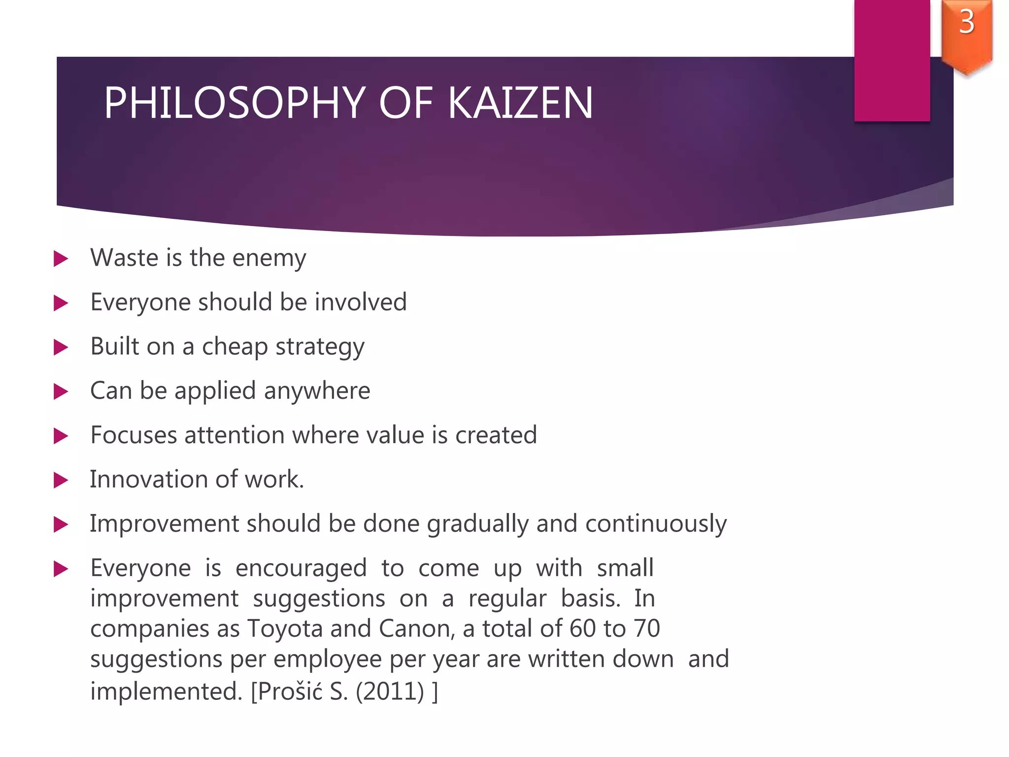 PHILOSOPHY OF KAIZEN
 Waste is the enemy
 Everyone should be involved
 Built on a cheap strategy
 Can be applied anywhere
 Focuses attention where value is created
 Innovation of work.
 Improvement should be done gradually and continuously
 Everyone is encouraged to come up with small
improvement suggestions on a regular basis. In
companies as Toyota and Canon, a total of 60 to 70
suggestions per employee per year are written down and
implemented. [Prošić S. (2011) ]
3
 