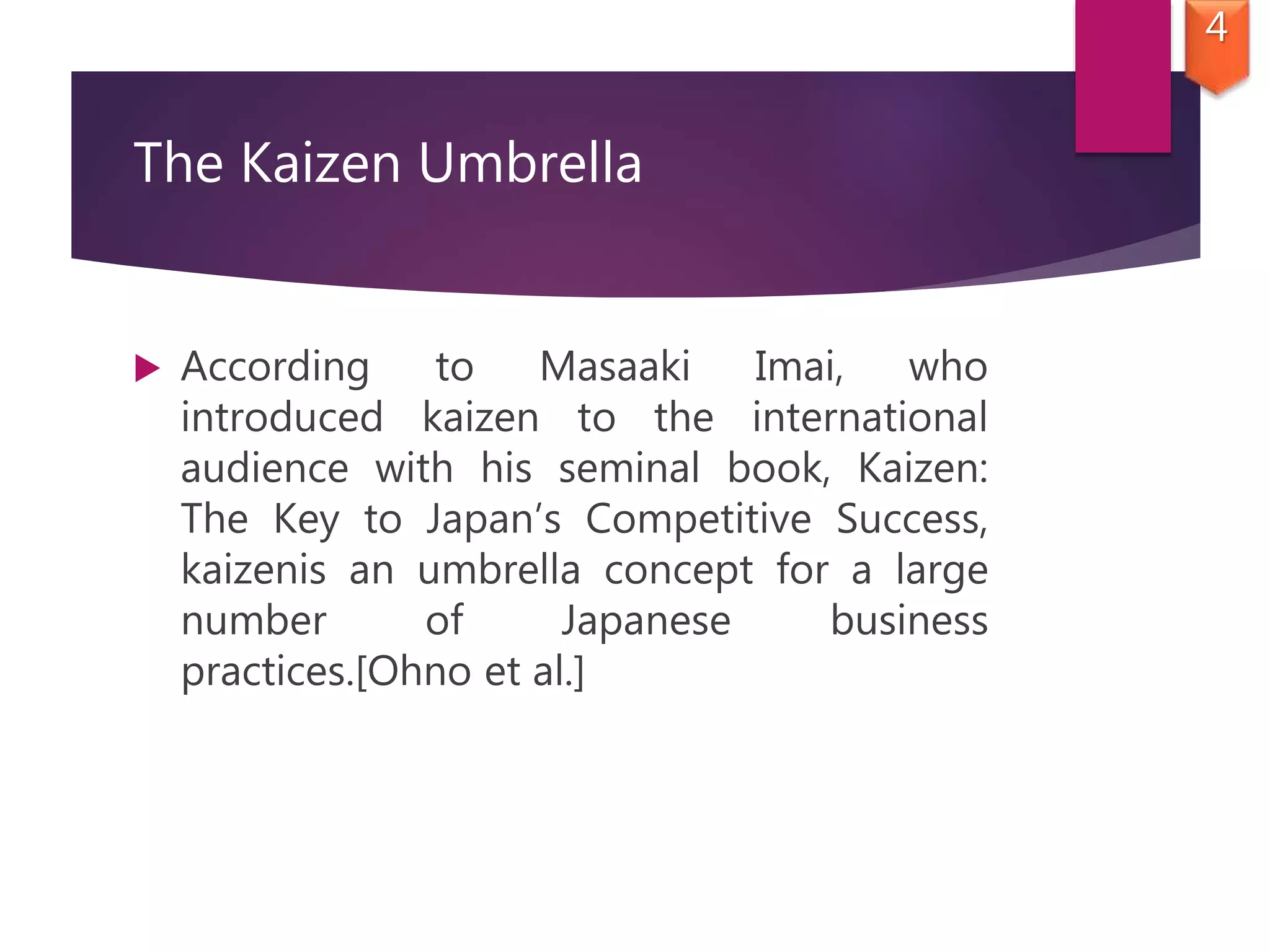 The Kaizen Umbrella
 According to Masaaki Imai, who
introduced kaizen to the international
audience with his seminal book, Kaizen:
The Key to Japan’s Competitive Success,
kaizenis an umbrella concept for a large
number of Japanese business
practices.[Ohno et al.]
4
 