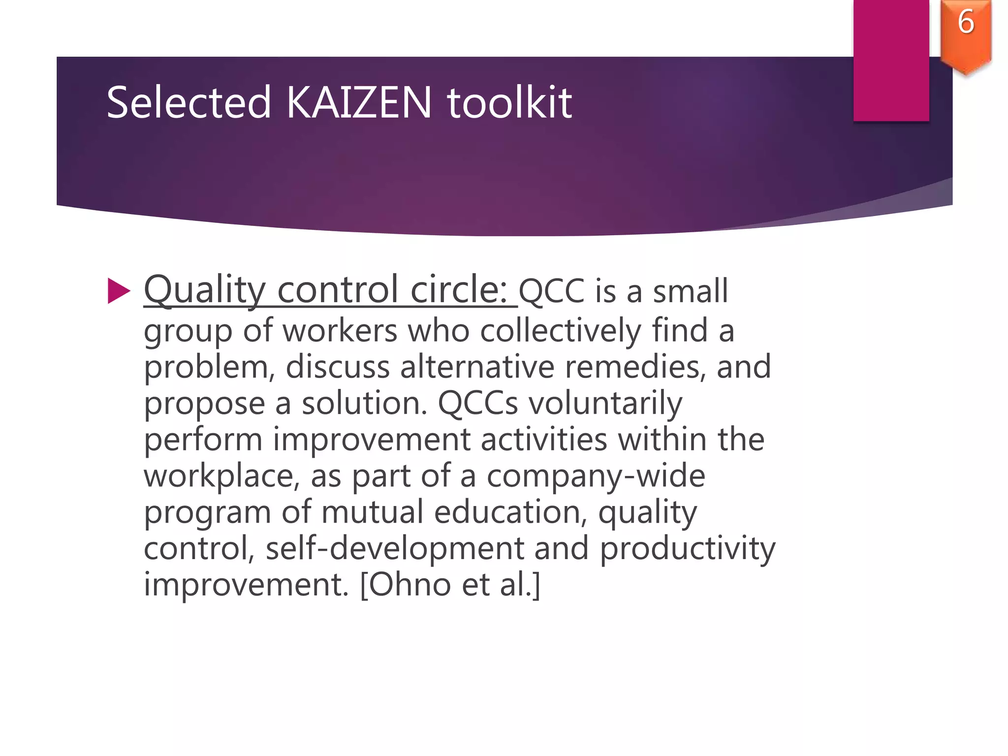 Selected KAIZEN toolkit
 Quality control circle: QCC is a small
group of workers who collectively find a
problem, discuss alternative remedies, and
propose a solution. QCCs voluntarily
perform improvement activities within the
workplace, as part of a company-wide
program of mutual education, quality
control, self-development and productivity
improvement. [Ohno et al.]
6
 