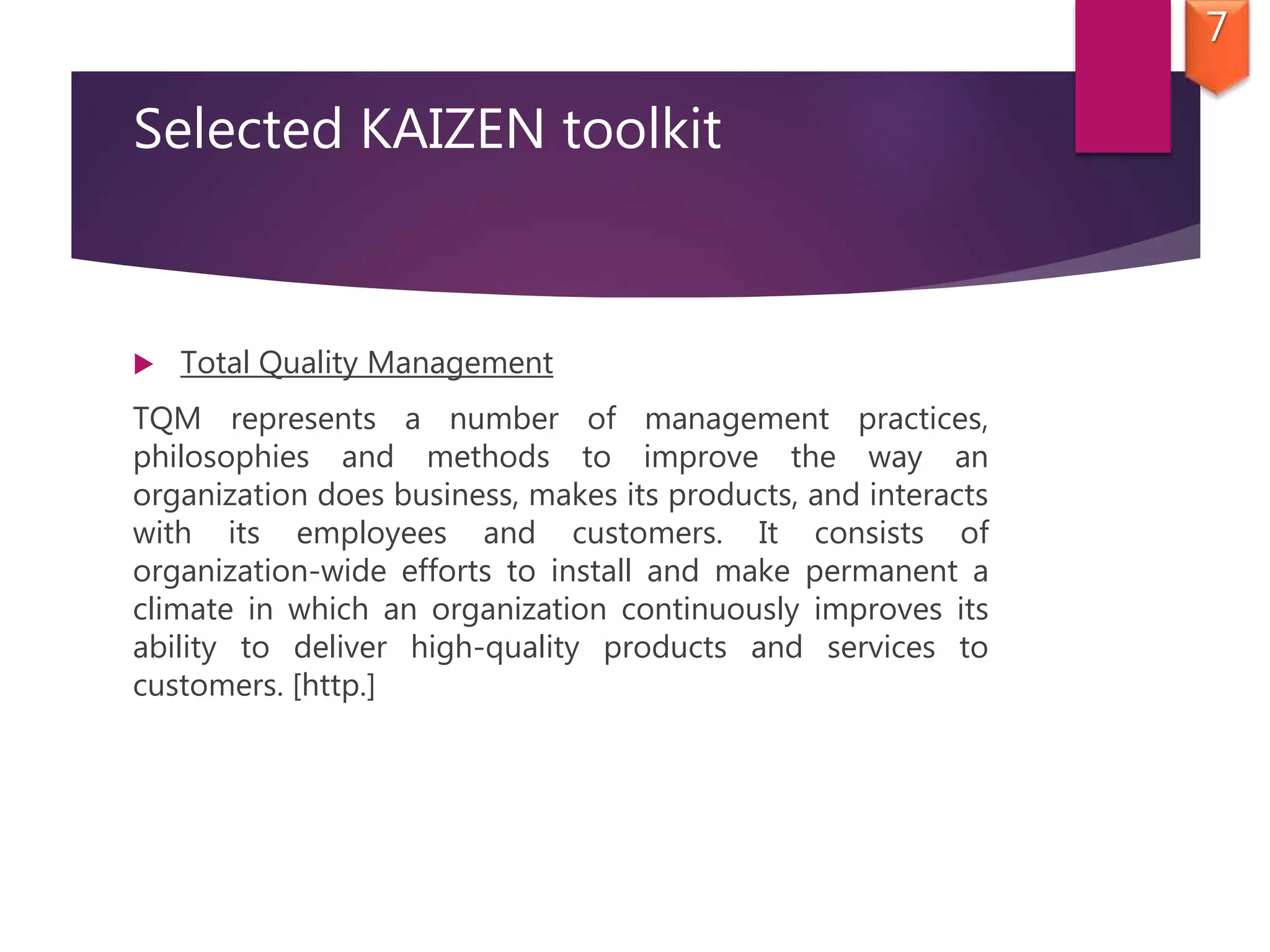Selected KAIZEN toolkit
 Total Quality Management
TQM represents a number of management practices,
philosophies and methods to improve the way an
organization does business, makes its products, and interacts
with its employees and customers. It consists of
organization-wide efforts to install and make permanent a
climate in which an organization continuously improves its
ability to deliver high-quality products and services to
customers. [http.]
7
 
