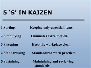5 ‘S’ IN KAIZEN
1.Sorting Keeping only essential items
2.Simplifying Eliminates extra motion.
3.Sweeping Keep the workplace clean
4.Standardizing Standardized work practices
5.Sustaining Maintaining and reviewing
standards
 