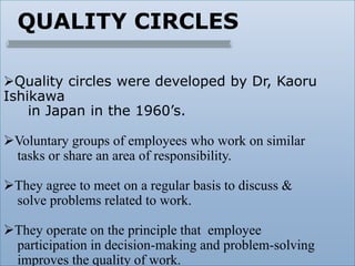 QUALITY CIRCLES
Quality circles were developed by Dr, Kaoru
Ishikawa
in Japan in the 1960’s.
Voluntary groups of employees who work on similar
tasks or share an area of responsibility.
They agree to meet on a regular basis to discuss &
solve problems related to work.
They operate on the principle that employee
participation in decision-making and problem-solving
improves the quality of work.
 