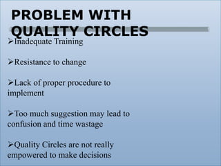 PROBLEM WITH
QUALITY CIRCLES
Inadequate Training
Resistance to change
Lack of proper procedure to
implement
Too much suggestion may lead to
confusion and time wastage
Quality Circles are not really
empowered to make decisions
 
