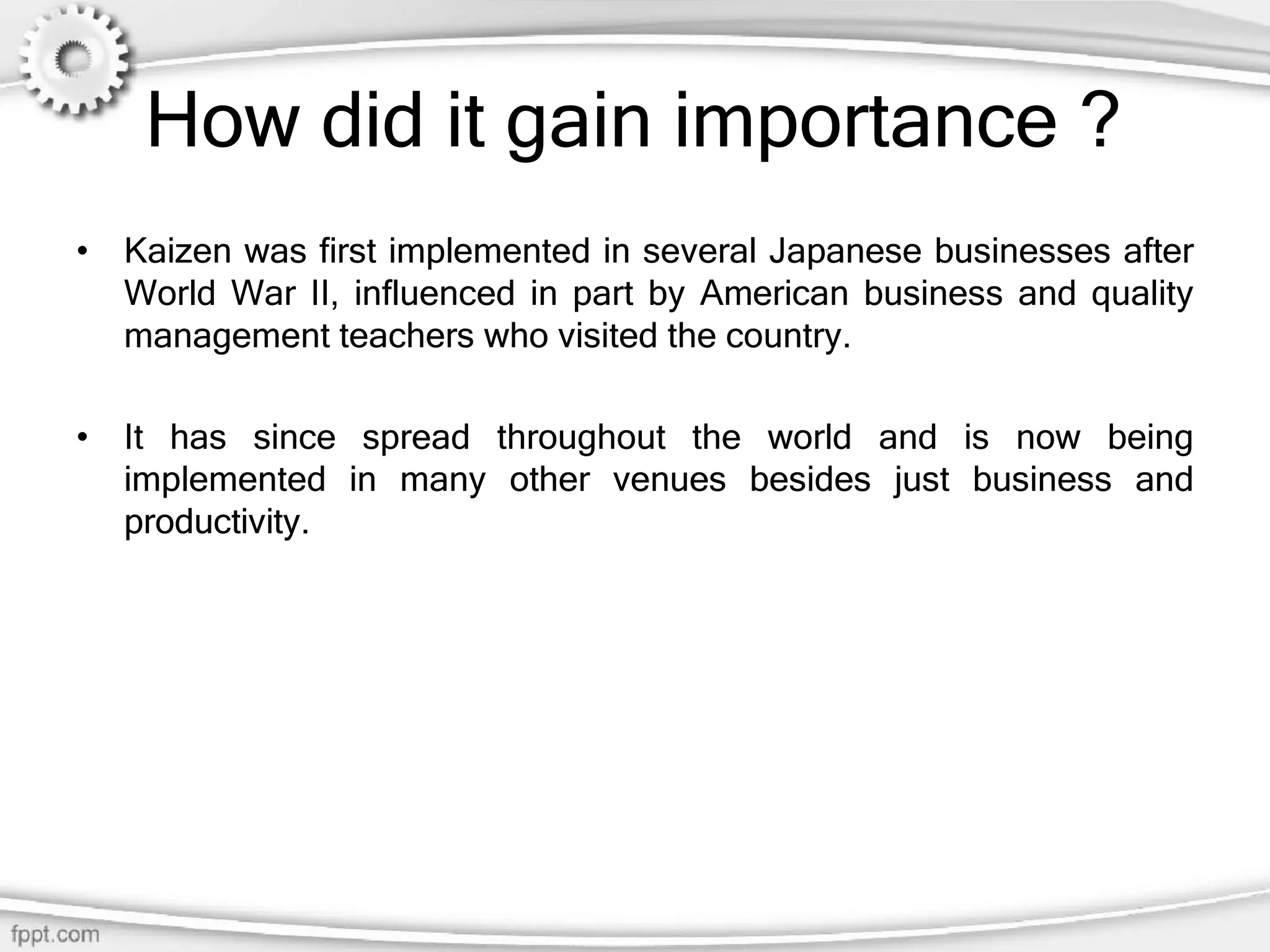 How did it gain importance ?
• Kaizen was first implemented in several Japanese businesses after
World War II, influenced in part by American business and quality
management teachers who visited the country.
• It has since spread throughout the world and is now being
implemented in many other venues besides just business and
productivity.
 