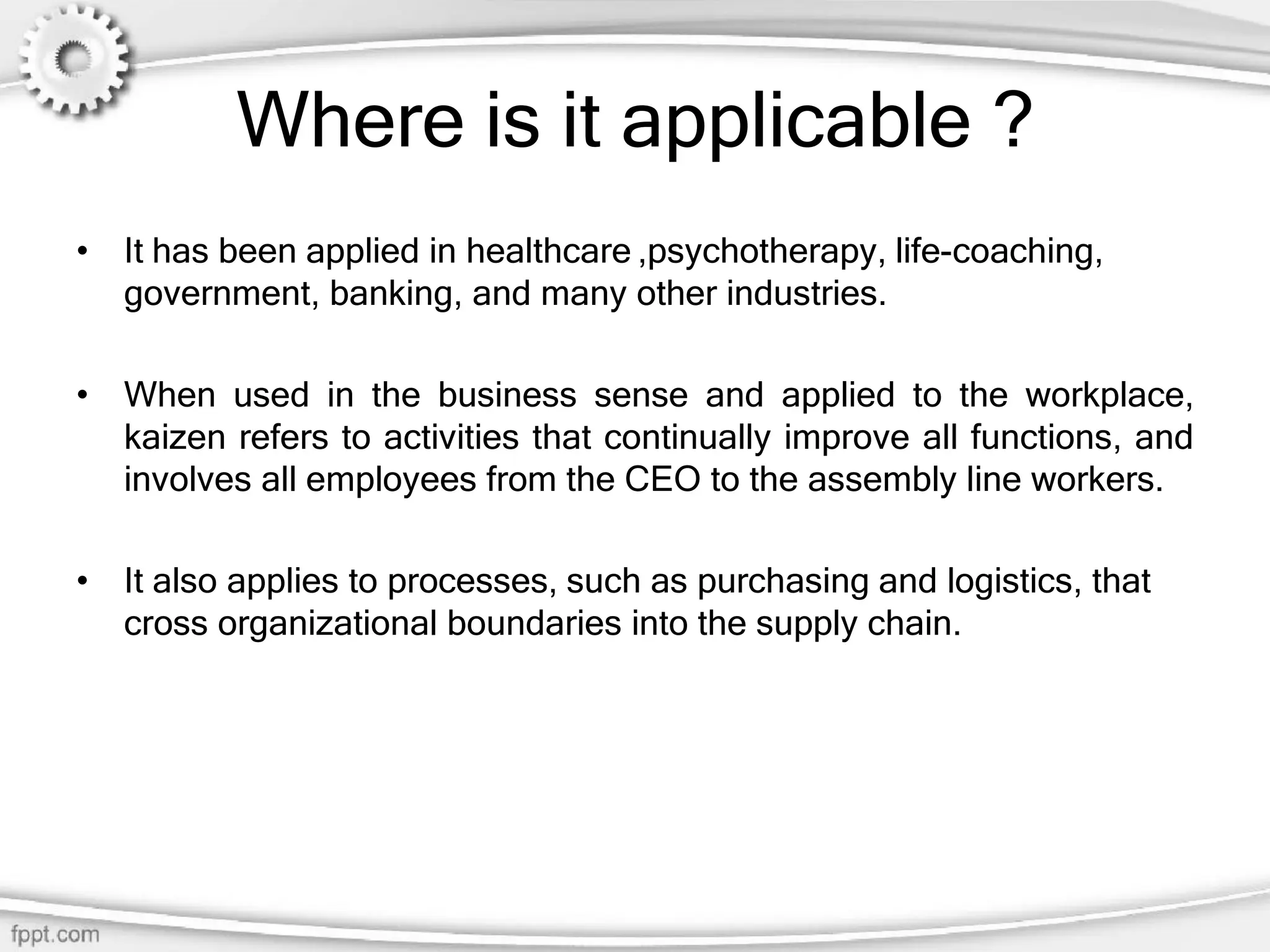 Where is it applicable ?
• It has been applied in healthcare ,psychotherapy, life-coaching,
government, banking, and many other industries.
• When used in the business sense and applied to the workplace,
kaizen refers to activities that continually improve all functions, and
involves all employees from the CEO to the assembly line workers.
• It also applies to processes, such as purchasing and logistics, that
cross organizational boundaries into the supply chain.
 