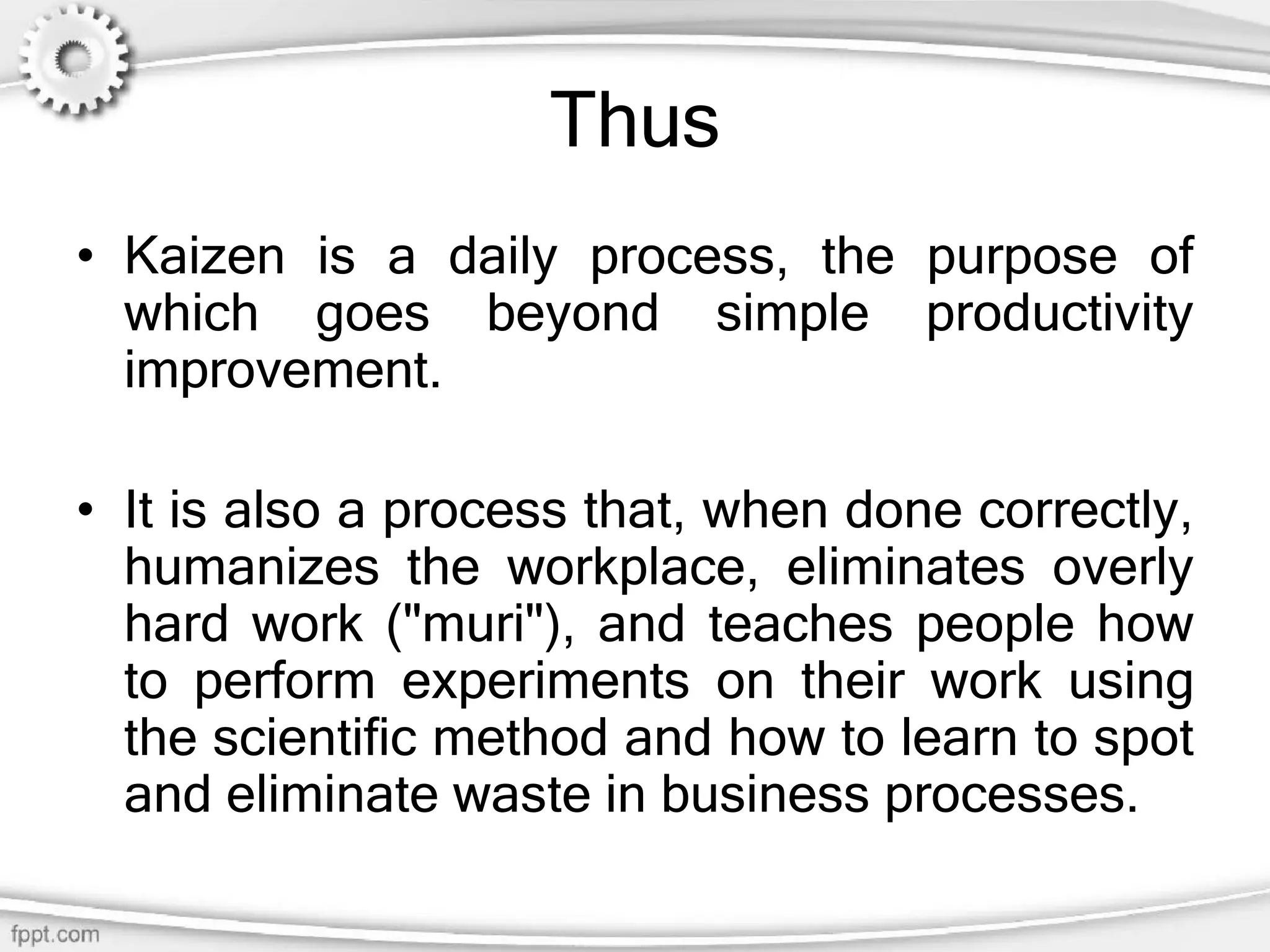 Thus
• Kaizen is a daily process, the purpose of
which goes beyond simple productivity
improvement.
• It is also a process that, when done correctly,
humanizes the workplace, eliminates overly
hard work ("muri"), and teaches people how
to perform experiments on their work using
the scientific method and how to learn to spot
and eliminate waste in business processes.
 