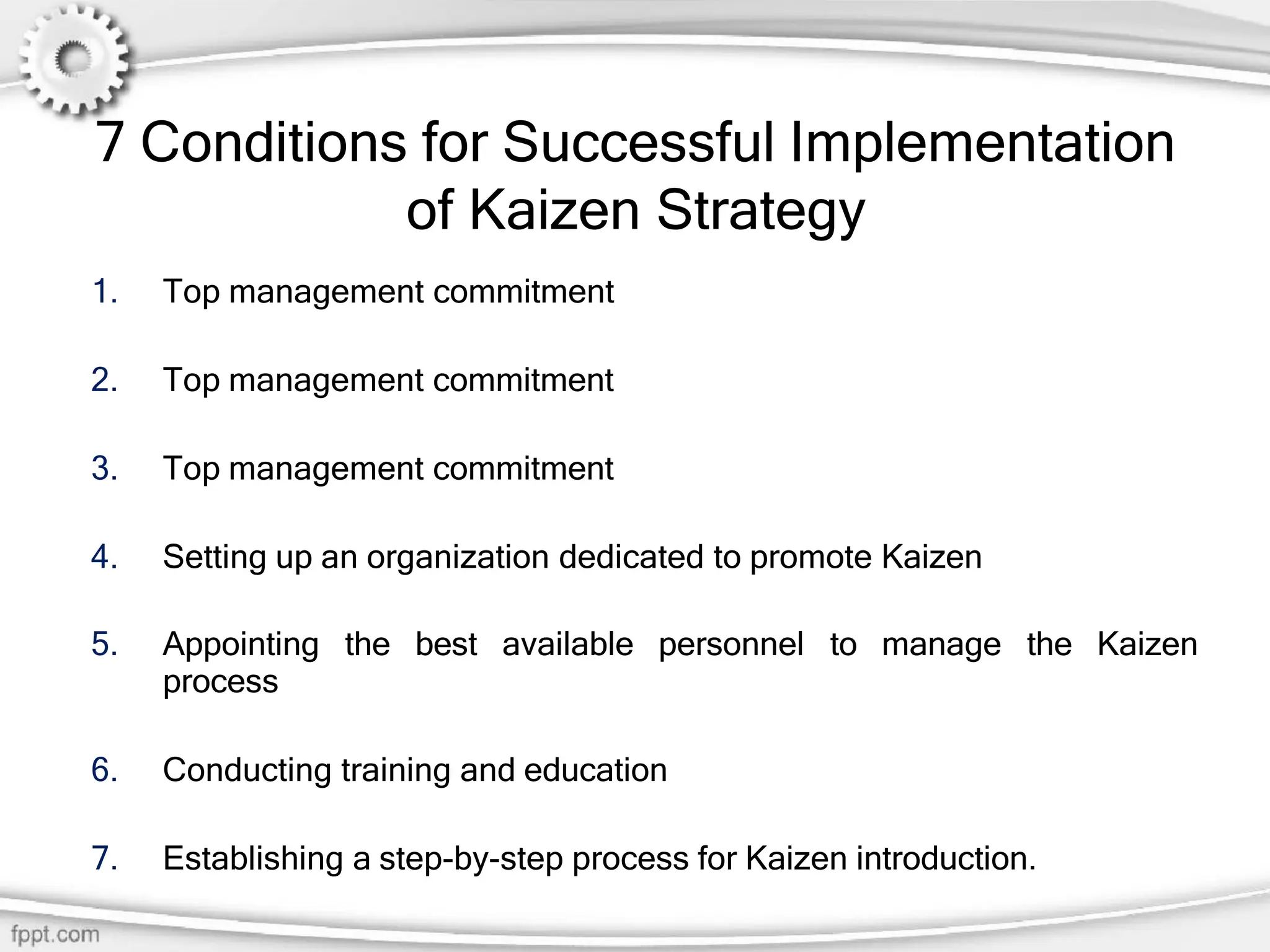 7 Conditions for Successful Implementation
of Kaizen Strategy
1. Top management commitment
2. Top management commitment
3. Top management commitment
4. Setting up an organization dedicated to promote Kaizen
5. Appointing the best available personnel to manage the Kaizen
process
6. Conducting training and education
7. Establishing a step-by-step process for Kaizen introduction.
 